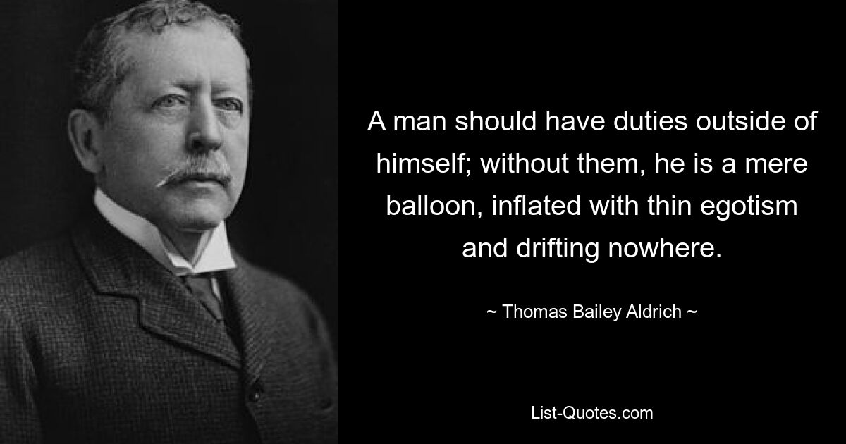 A man should have duties outside of himself; without them, he is a mere balloon, inflated with thin egotism and drifting nowhere. — © Thomas Bailey Aldrich