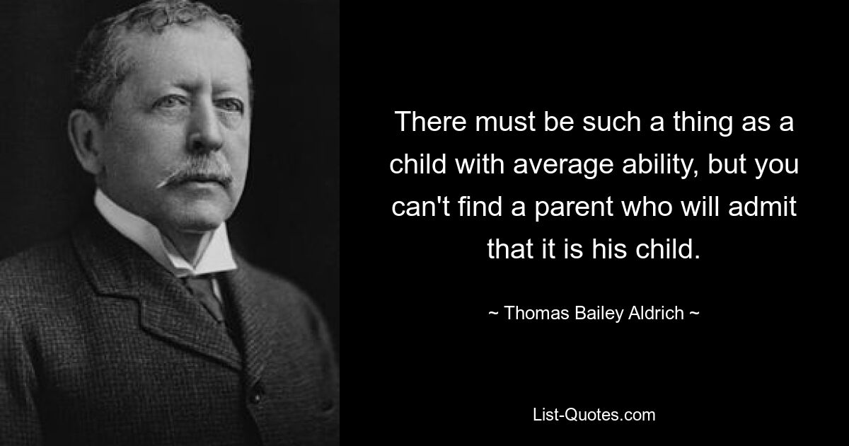 There must be such a thing as a child with average ability, but you can't find a parent who will admit that it is his child. — © Thomas Bailey Aldrich