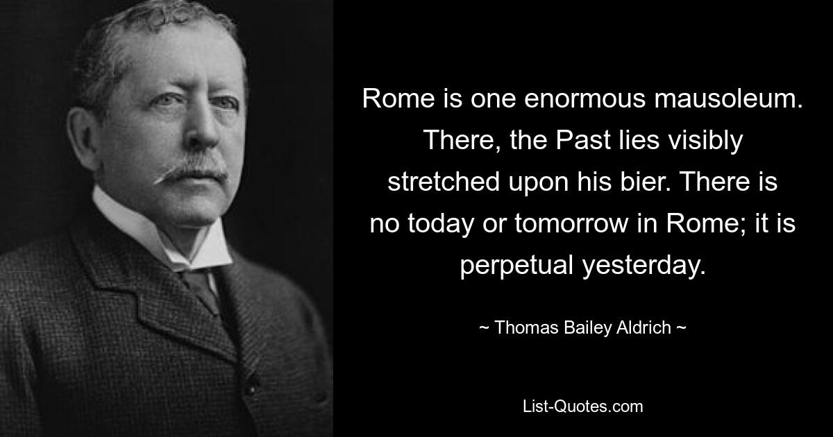 Rome is one enormous mausoleum. There, the Past lies visibly stretched upon his bier. There is no today or tomorrow in Rome; it is perpetual yesterday. — © Thomas Bailey Aldrich