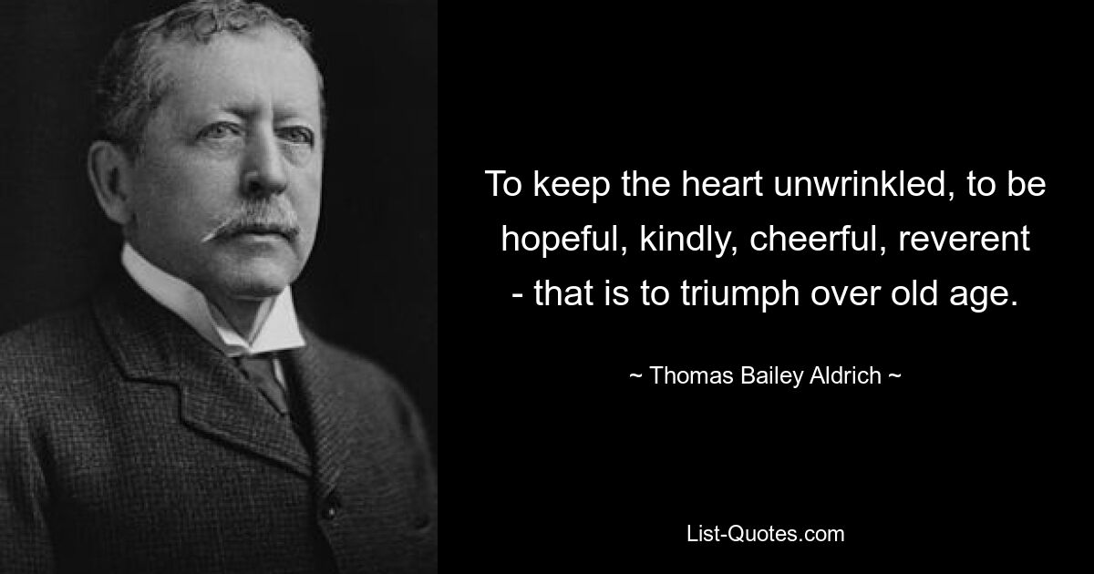 To keep the heart unwrinkled, to be hopeful, kindly, cheerful, reverent - that is to triumph over old age. — © Thomas Bailey Aldrich