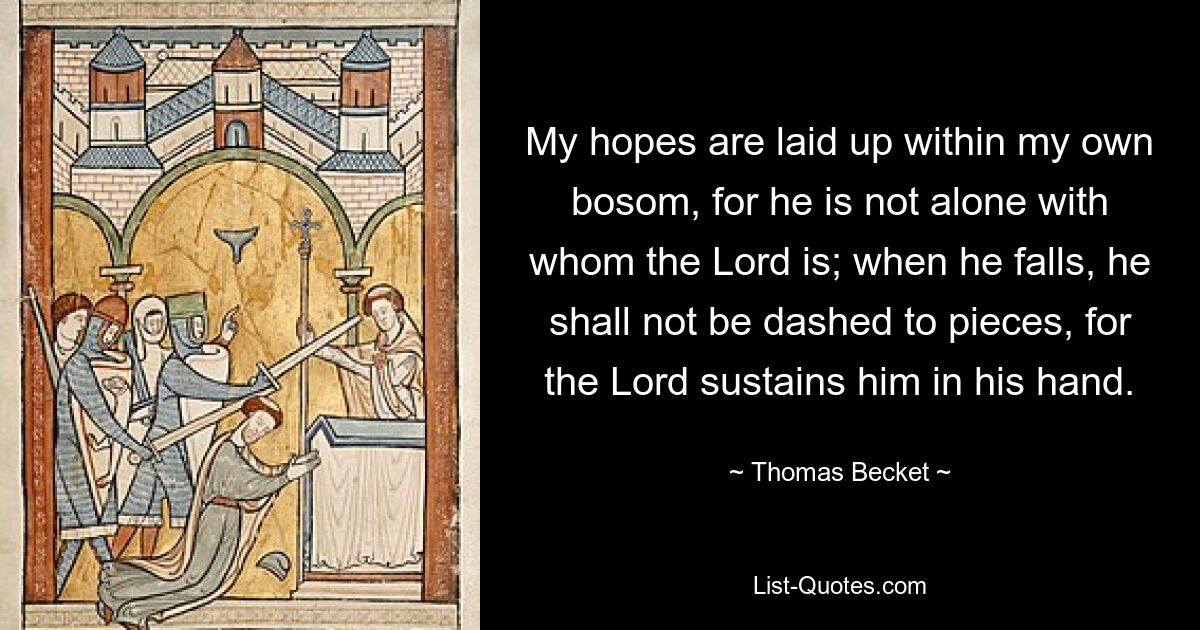 My hopes are laid up within my own bosom, for he is not alone with whom the Lord is; when he falls, he shall not be dashed to pieces, for the Lord sustains him in his hand. — © Thomas Becket