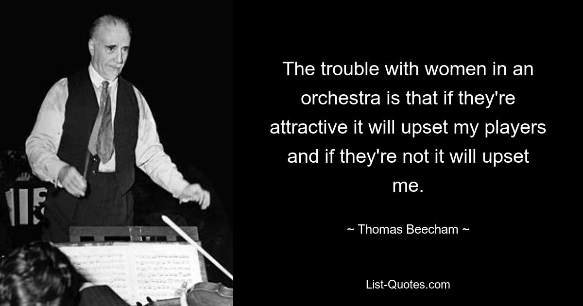 The trouble with women in an orchestra is that if they're attractive it will upset my players and if they're not it will upset me. — © Thomas Beecham