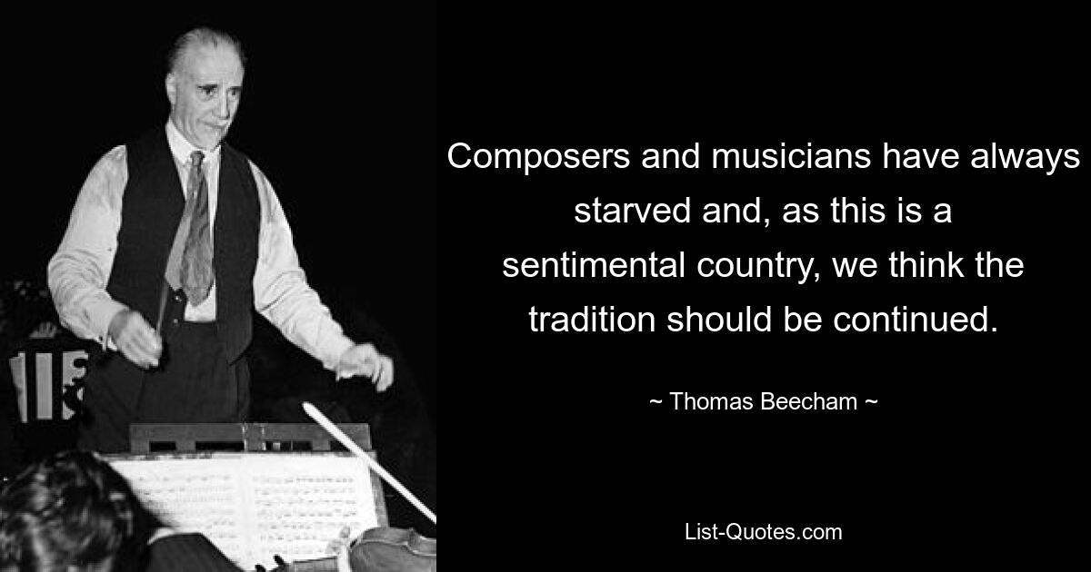 Composers and musicians have always starved and, as this is a sentimental country, we think the tradition should be continued. — © Thomas Beecham