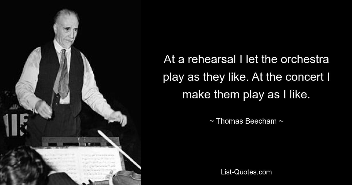 At a rehearsal I let the orchestra play as they like. At the concert I make them play as I like. — © Thomas Beecham