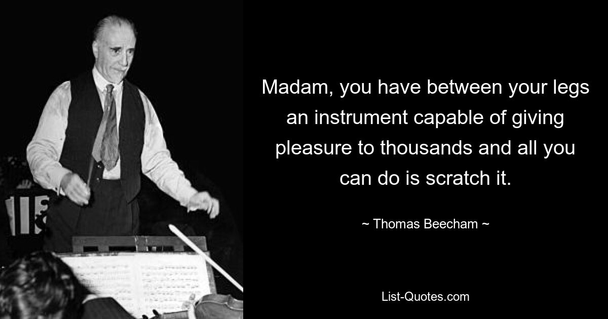 Madam, you have between your legs an instrument capable of giving pleasure to thousands and all you can do is scratch it. — © Thomas Beecham