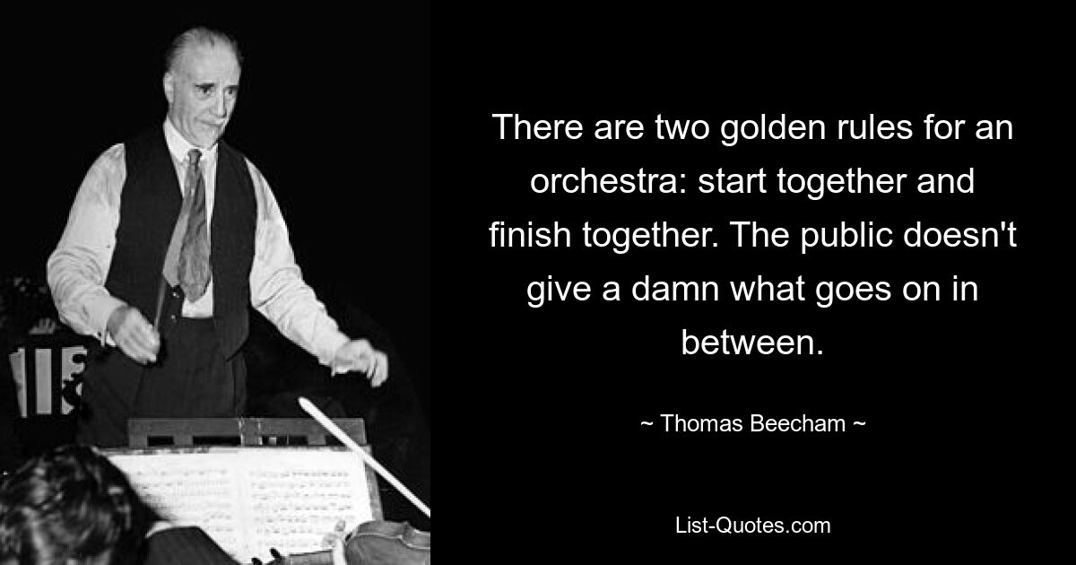 There are two golden rules for an orchestra: start together and finish together. The public doesn't give a damn what goes on in between. — © Thomas Beecham