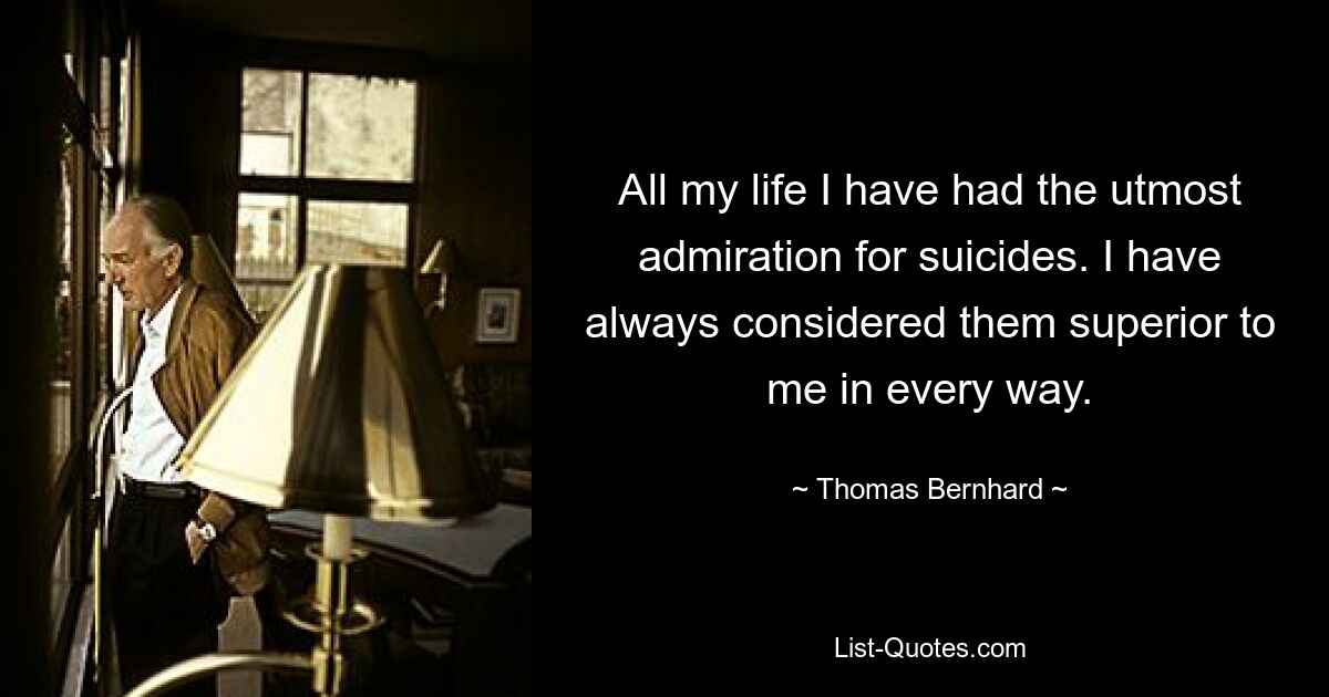 All my life I have had the utmost admiration for suicides. I have always considered them superior to me in every way. — © Thomas Bernhard