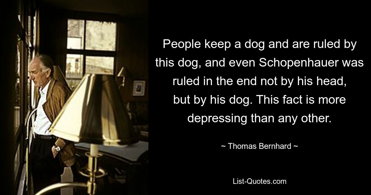 People keep a dog and are ruled by this dog, and even Schopenhauer was ruled in the end not by his head, but by his dog. This fact is more depressing than any other. — © Thomas Bernhard