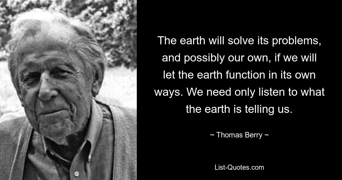 The earth will solve its problems, and possibly our own, if we will let the earth function in its own ways. We need only listen to what the earth is telling us. — © Thomas Berry