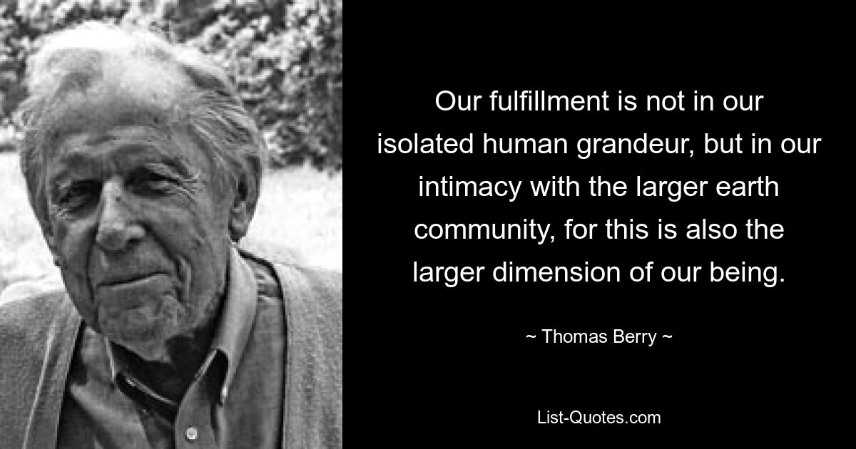 Our fulfillment is not in our isolated human grandeur, but in our intimacy with the larger earth community, for this is also the larger dimension of our being. — © Thomas Berry