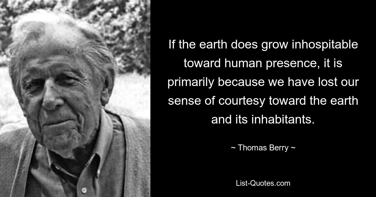 If the earth does grow inhospitable toward human presence, it is primarily because we have lost our sense of courtesy toward the earth and its inhabitants. — © Thomas Berry