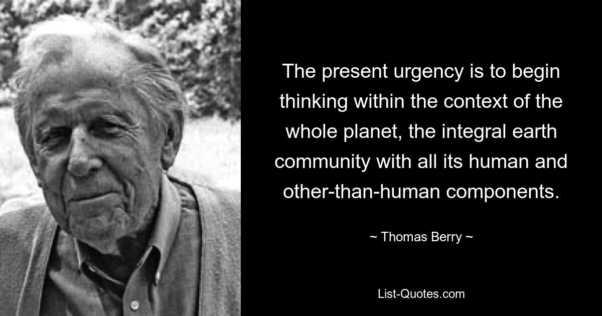 The present urgency is to begin thinking within the context of the whole planet, the integral earth community with all its human and other-than-human components. — © Thomas Berry