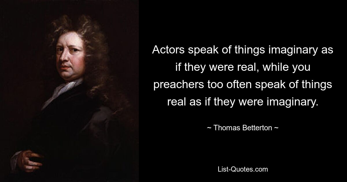 Actors speak of things imaginary as if they were real, while you preachers too often speak of things real as if they were imaginary. — © Thomas Betterton