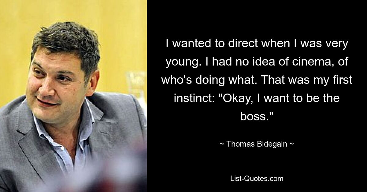 I wanted to direct when I was very young. I had no idea of cinema, of who's doing what. That was my first instinct: "Okay, I want to be the boss." — © Thomas Bidegain