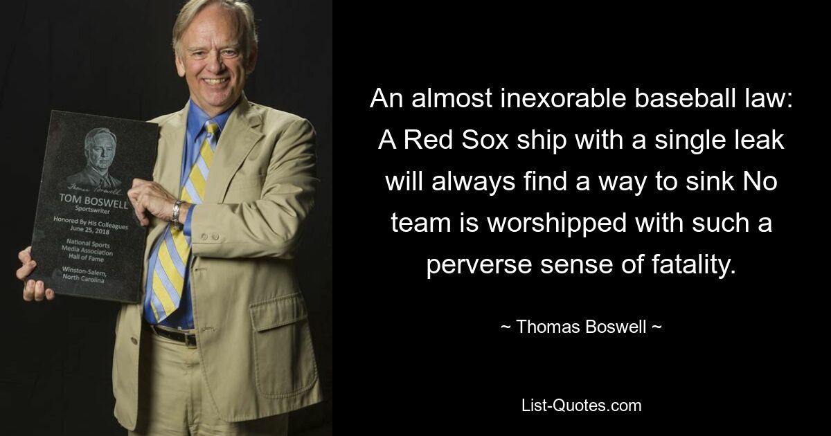 An almost inexorable baseball law: A Red Sox ship with a single leak will always find a way to sink No team is worshipped with such a perverse sense of fatality. — © Thomas Boswell