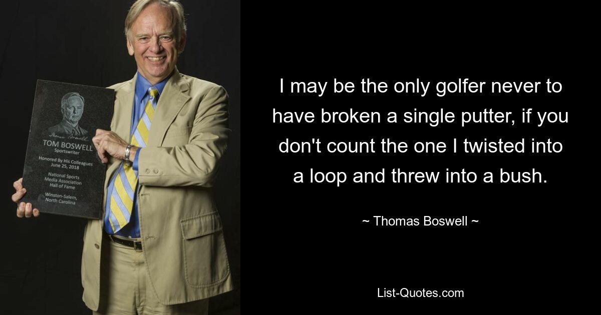 I may be the only golfer never to have broken a single putter, if you don't count the one I twisted into a loop and threw into a bush. — © Thomas Boswell