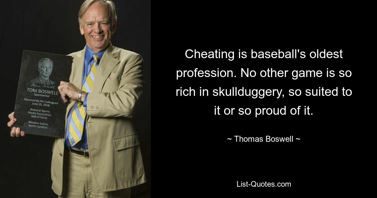 Cheating is baseball's oldest profession. No other game is so rich in skullduggery, so suited to it or so proud of it. — © Thomas Boswell