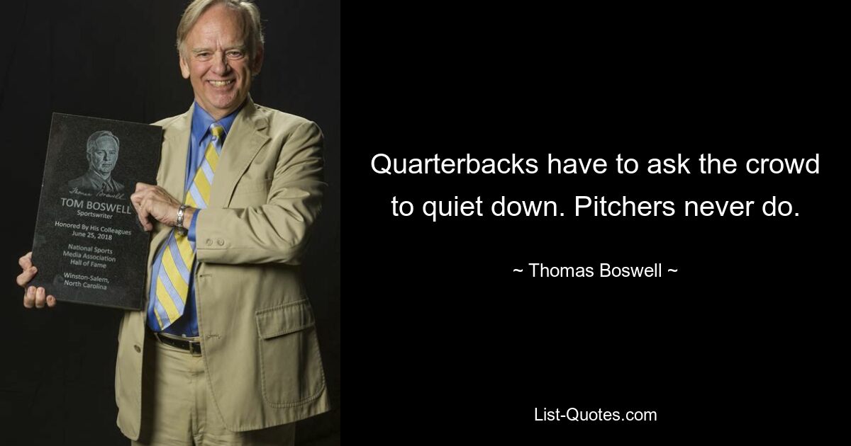 Quarterbacks have to ask the crowd to quiet down. Pitchers never do. — © Thomas Boswell