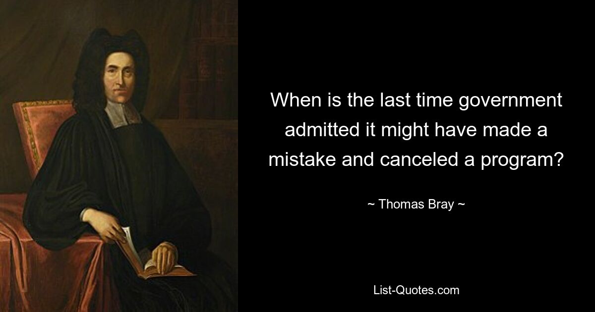 When is the last time government admitted it might have made a mistake and canceled a program? — © Thomas Bray