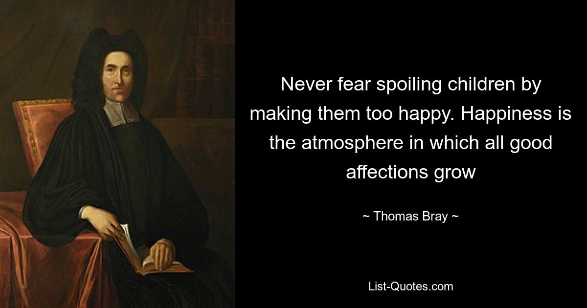 Never fear spoiling children by making them too happy. Happiness is the atmosphere in which all good affections grow — © Thomas Bray