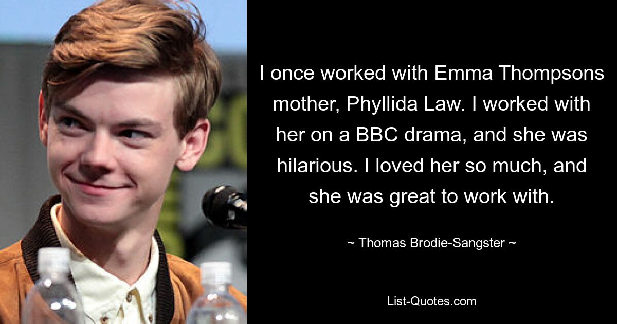 I once worked with Emma Thompsons mother, Phyllida Law. I worked with her on a BBC drama, and she was hilarious. I loved her so much, and she was great to work with. — © Thomas Brodie-Sangster