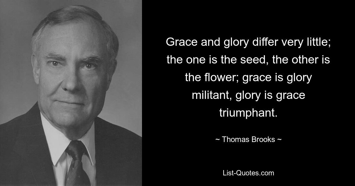 Grace and glory differ very little; the one is the seed, the other is the flower; grace is glory militant, glory is grace triumphant. — © Thomas Brooks