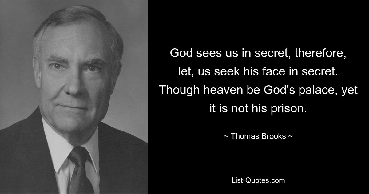 God sees us in secret, therefore, let, us seek his face in secret. Though heaven be God's palace, yet it is not his prison. — © Thomas Brooks