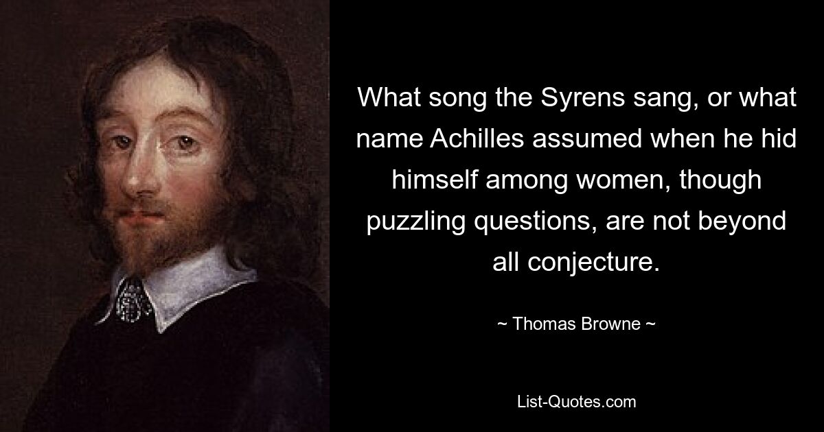 What song the Syrens sang, or what name Achilles assumed when he hid himself among women, though puzzling questions, are not beyond all conjecture. — © Thomas Browne