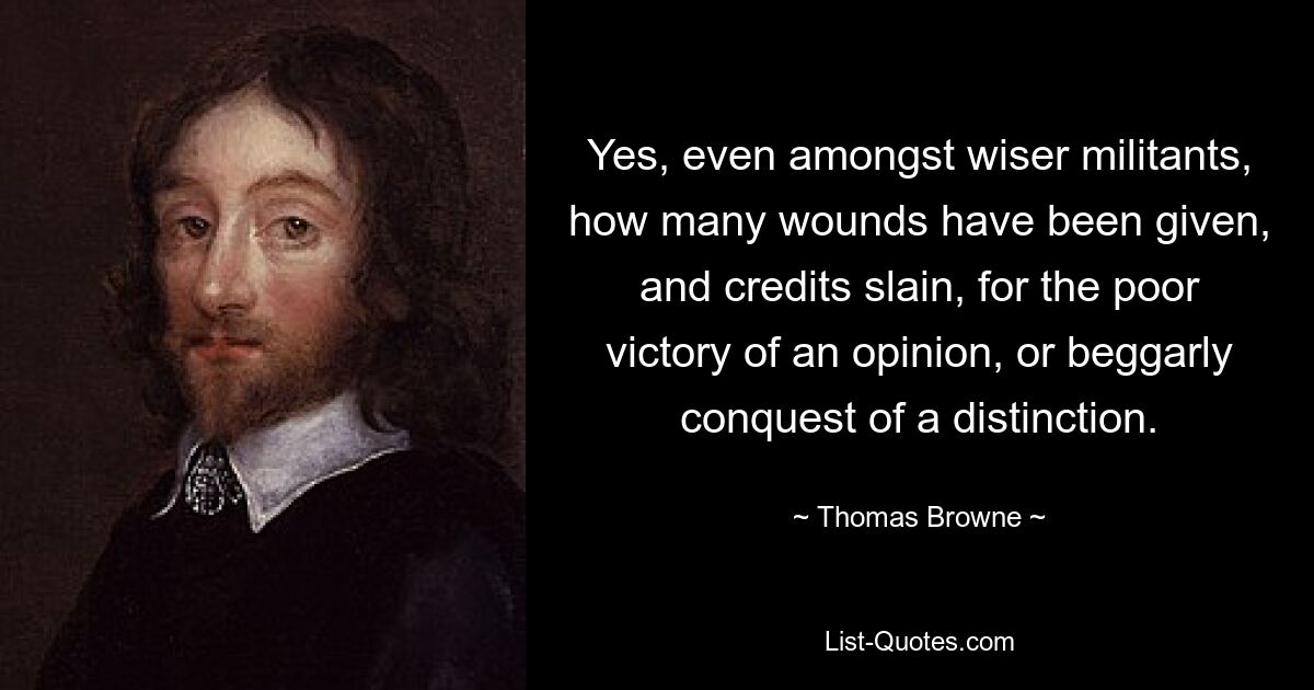 Yes, even amongst wiser militants, how many wounds have been given, and credits slain, for the poor victory of an opinion, or beggarly conquest of a distinction. — © Thomas Browne