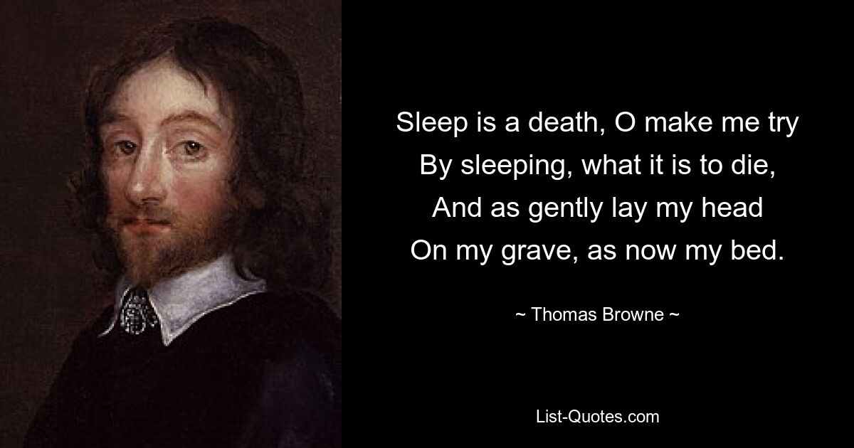 Sleep is a death, O make me try
By sleeping, what it is to die,
And as gently lay my head
On my grave, as now my bed. — © Thomas Browne