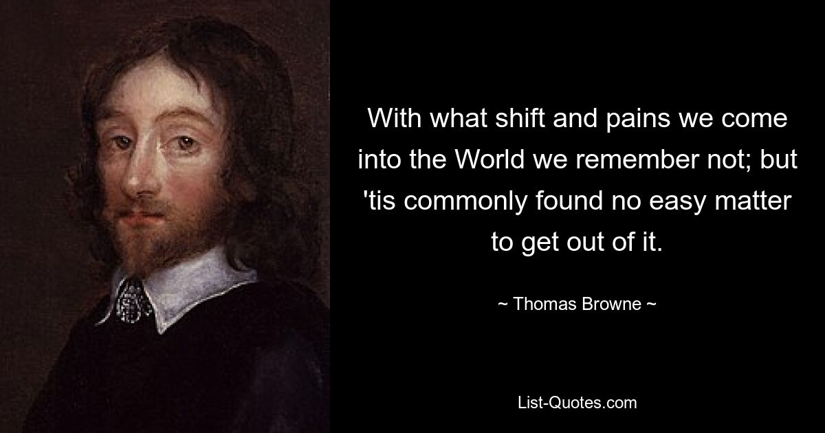 With what shift and pains we come into the World we remember not; but 'tis commonly found no easy matter to get out of it. — © Thomas Browne