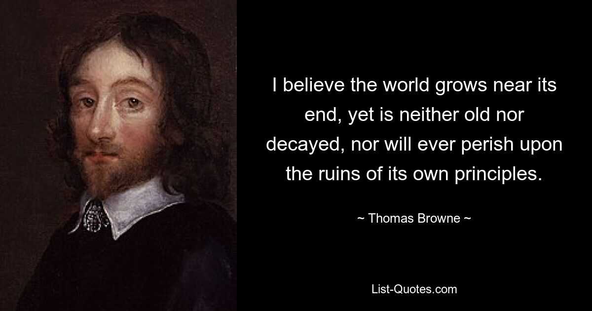 I believe the world grows near its end, yet is neither old nor decayed, nor will ever perish upon the ruins of its own principles. — © Thomas Browne