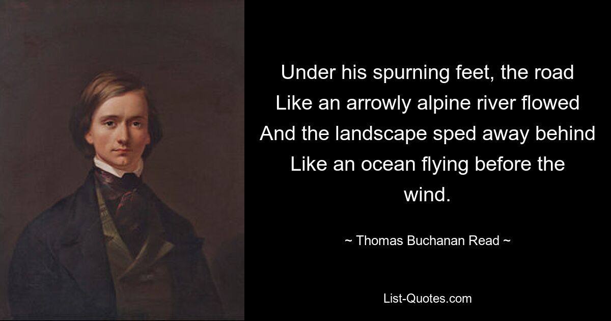 Under his spurning feet, the road
Like an arrowly alpine river flowed
And the landscape sped away behind
Like an ocean flying before the wind. — © Thomas Buchanan Read