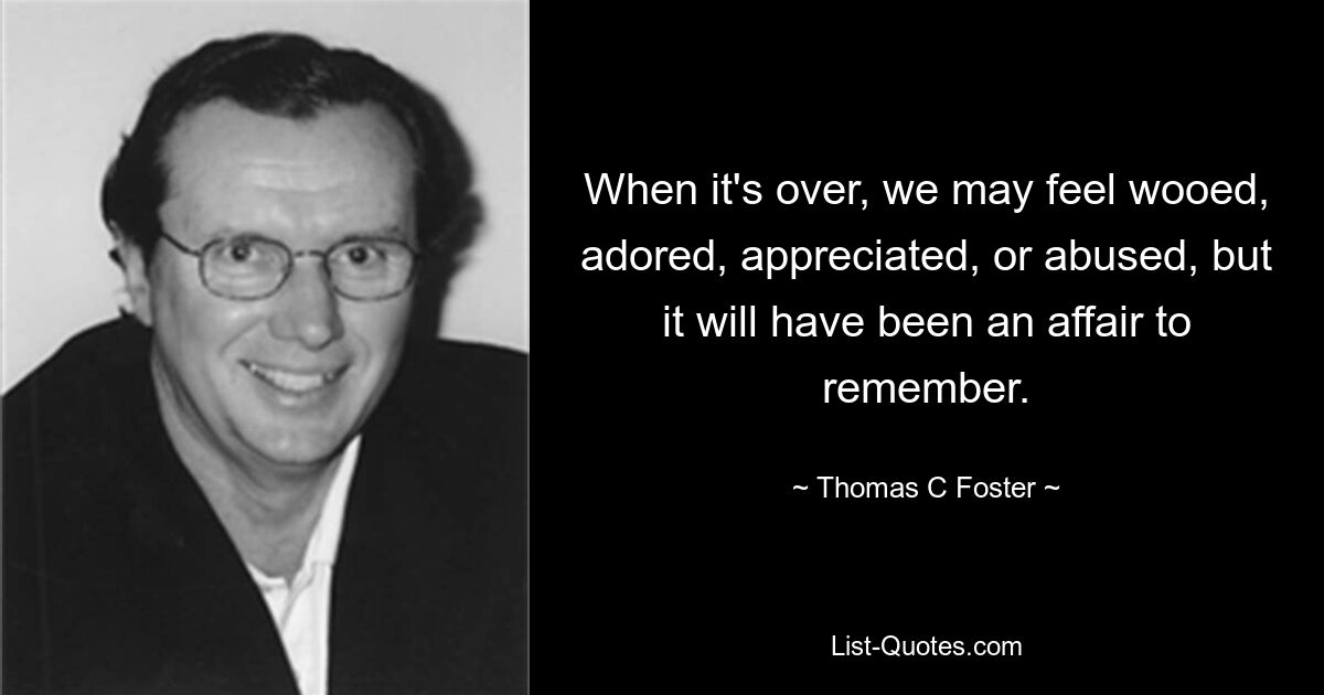 When it's over, we may feel wooed, adored, appreciated, or abused, but it will have been an affair to remember. — © Thomas C Foster