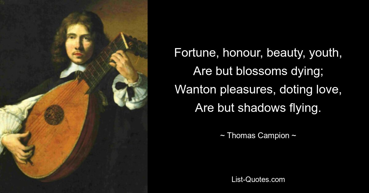 Fortune, honour, beauty, youth,
Are but blossoms dying;
Wanton pleasures, doting love,
Are but shadows flying. — © Thomas Campion