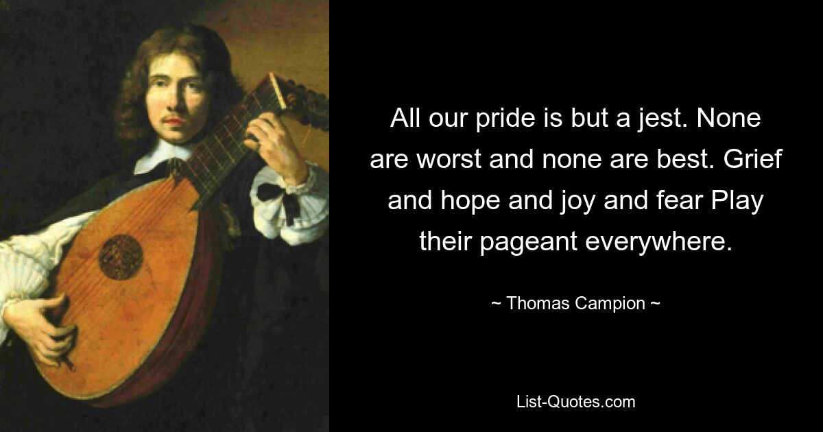 All our pride is but a jest. None are worst and none are best. Grief and hope and joy and fear Play their pageant everywhere. — © Thomas Campion