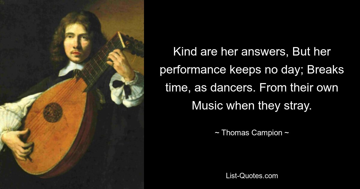 Kind are her answers, But her performance keeps no day; Breaks time, as dancers. From their own Music when they stray. — © Thomas Campion