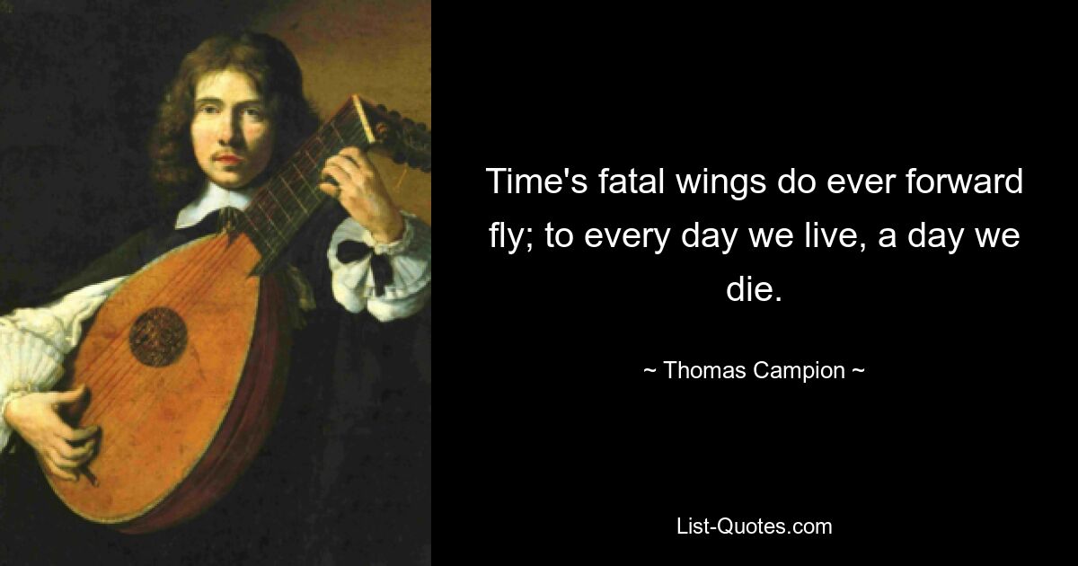 Time's fatal wings do ever forward fly; to every day we live, a day we die. — © Thomas Campion