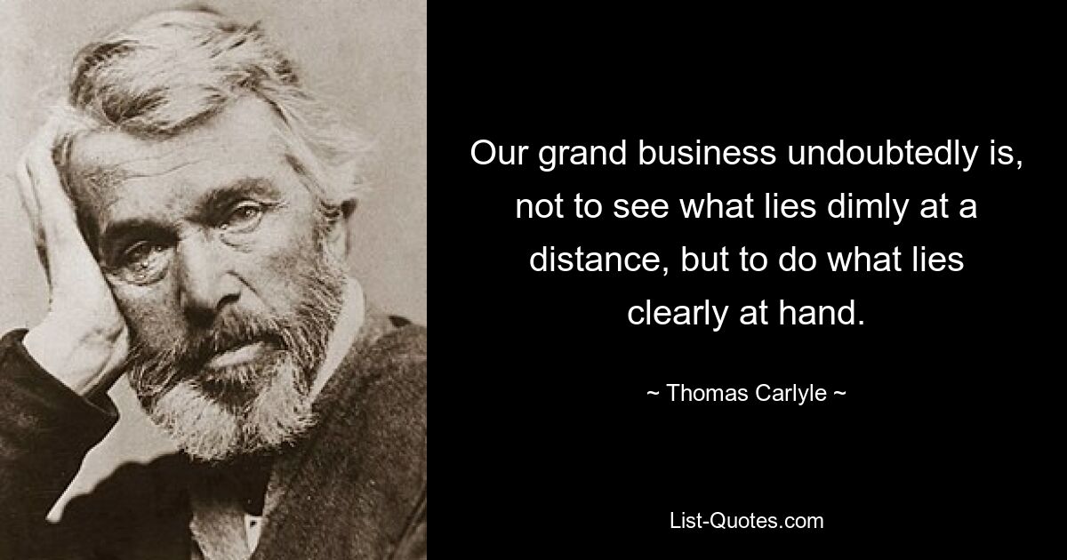 Our grand business undoubtedly is, not to see what lies dimly at a distance, but to do what lies clearly at hand. — © Thomas Carlyle