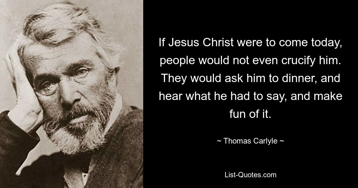 If Jesus Christ were to come today, people would not even crucify him. They would ask him to dinner, and hear what he had to say, and make fun of it. — © Thomas Carlyle