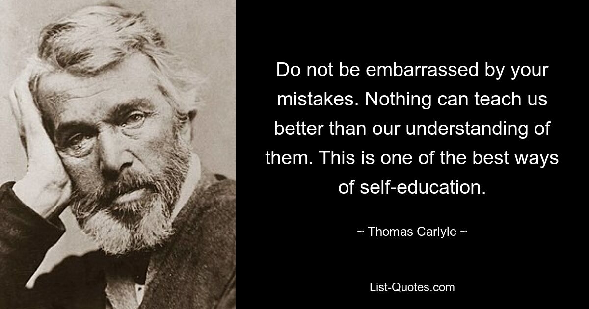 Do not be embarrassed by your mistakes. Nothing can teach us better than our understanding of them. This is one of the best ways of self-education. — © Thomas Carlyle