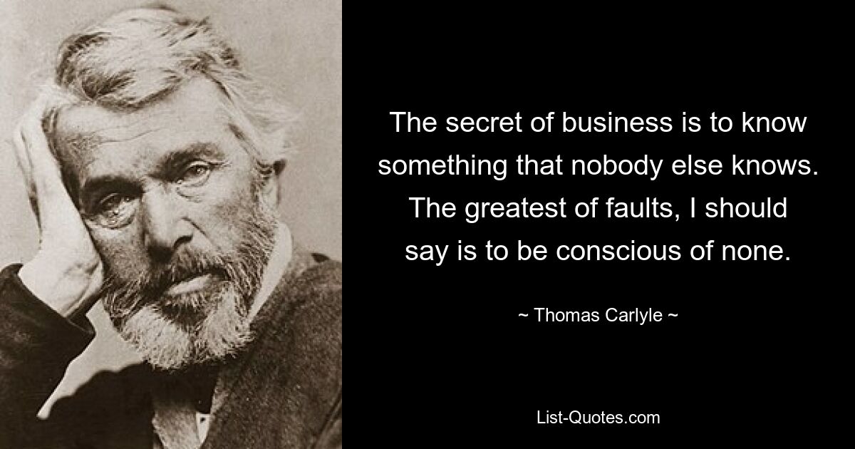 The secret of business is to know something that nobody else knows. The greatest of faults, I should say is to be conscious of none. — © Thomas Carlyle