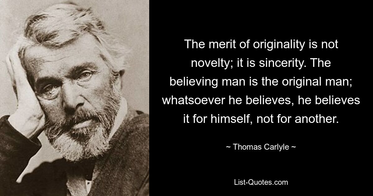 The merit of originality is not novelty; it is sincerity. The believing man is the original man; whatsoever he believes, he believes it for himself, not for another. — © Thomas Carlyle