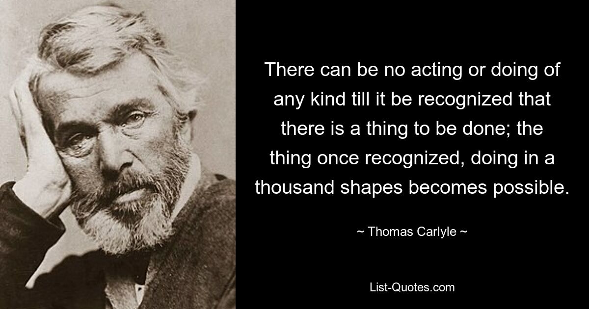 Es kann kein Handeln oder Handeln jeglicher Art geben, bis man erkennt, dass etwas zu tun ist; Sobald man die Sache erkannt hat, wird es möglich, sie in tausend Formen umzusetzen. — © Thomas Carlyle 