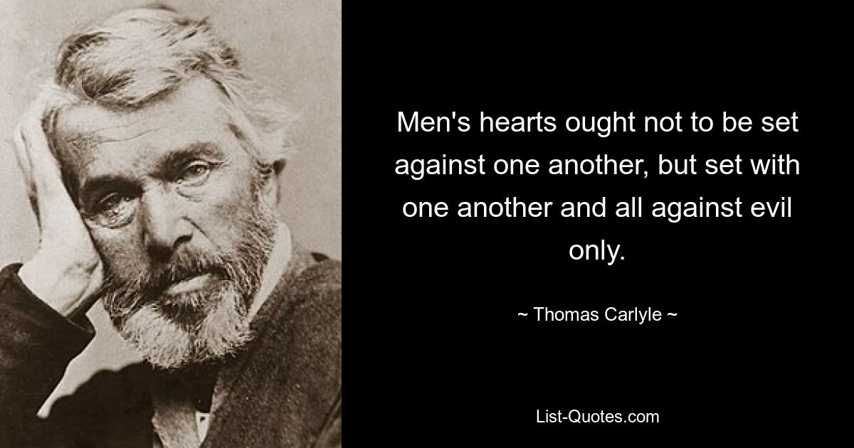 Men's hearts ought not to be set against one another, but set with one another and all against evil only. — © Thomas Carlyle