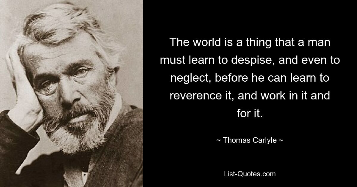 The world is a thing that a man must learn to despise, and even to neglect, before he can learn to reverence it, and work in it and for it. — © Thomas Carlyle