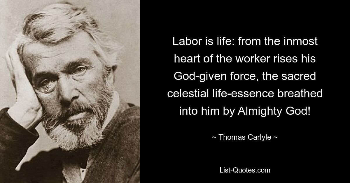 Labor is life: from the inmost heart of the worker rises his God-given force, the sacred celestial life-essence breathed into him by Almighty God! — © Thomas Carlyle