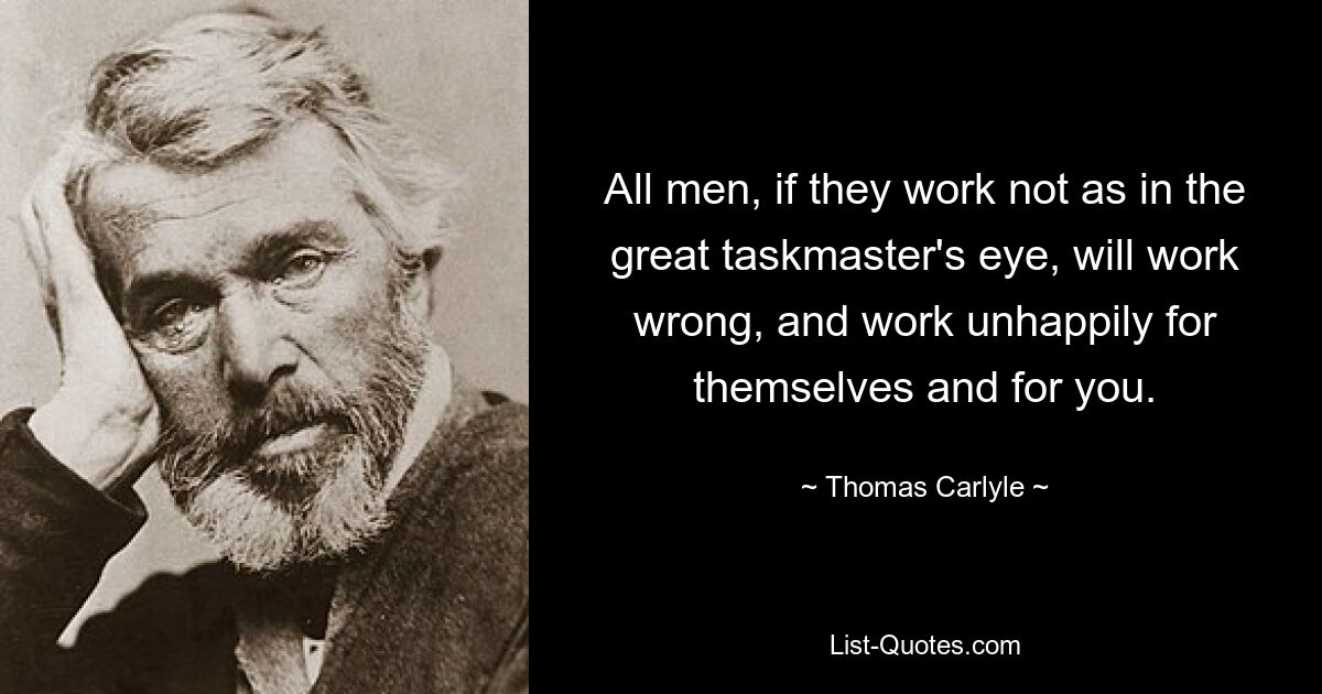 All men, if they work not as in the great taskmaster's eye, will work wrong, and work unhappily for themselves and for you. — © Thomas Carlyle