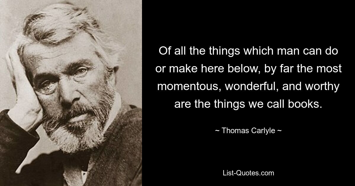 Of all the things which man can do or make here below, by far the most momentous, wonderful, and worthy are the things we call books. — © Thomas Carlyle