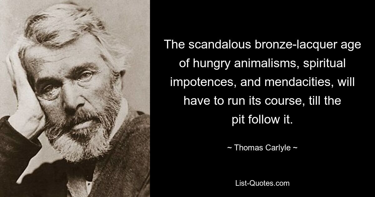 The scandalous bronze-lacquer age of hungry animalisms, spiritual impotences, and mendacities, will have to run its course, till the pit follow it. — © Thomas Carlyle